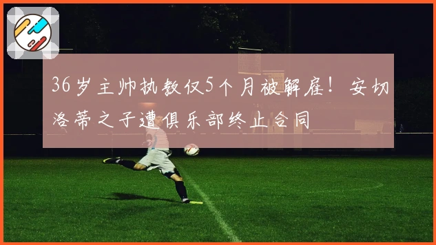 36岁主帅执教仅5个月被解雇！安切洛蒂之子遭俱乐部终止合同
