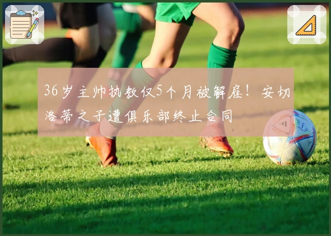 36岁主帅执教仅5个月被解雇！安切洛蒂之子遭俱乐部终止合同