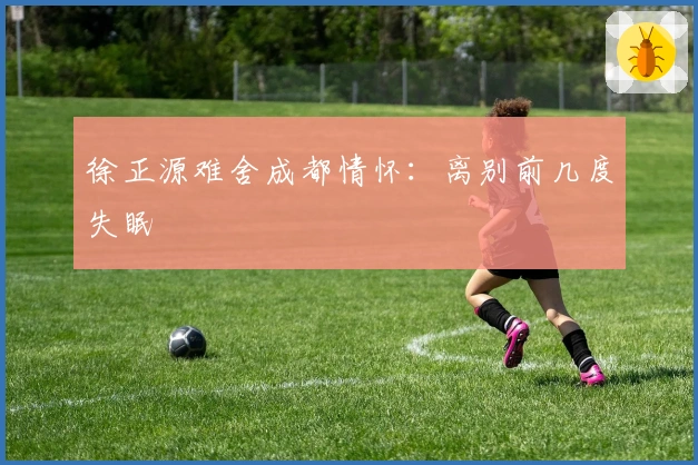 徐正源难舍成都情怀：离别前几度失眠