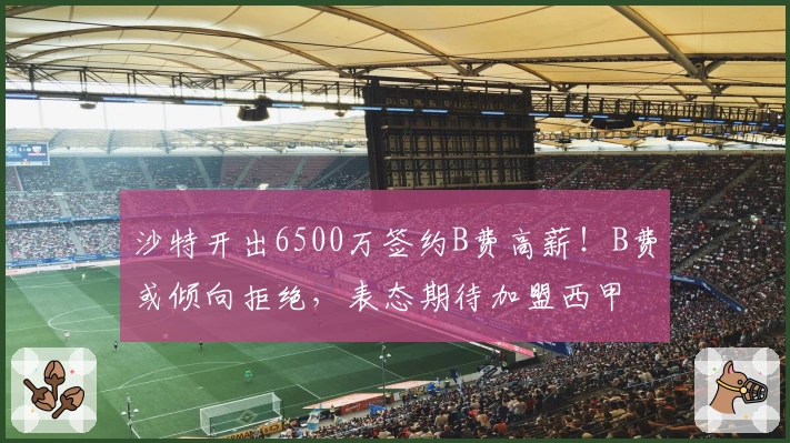 沙特开出6500万签约B费高薪！B费或倾向拒绝，表态期待加盟西甲