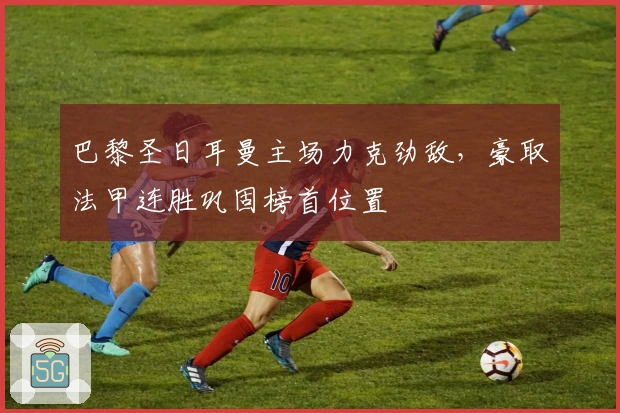 巴黎圣日耳曼主场力克劲敌，豪取法甲连胜巩固榜首位置