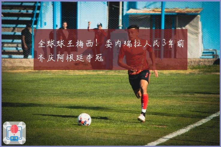 全球球王梅西!委内瑞拉人民3年前齐庆阿根廷夺冠