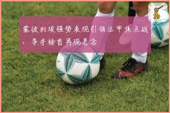 蒙彼利埃强势表现引领法甲焦点战，争夺榜首再现悬念